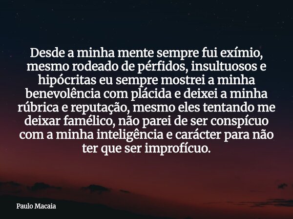 Desde a minha mente sempre fui exímio, mesmo rodeado de pérfidos, insultuosos e hipócritas eu sempre mostrei a minha benevolência com plácida e deixei a minha r... Frase de Paulo Macaia.