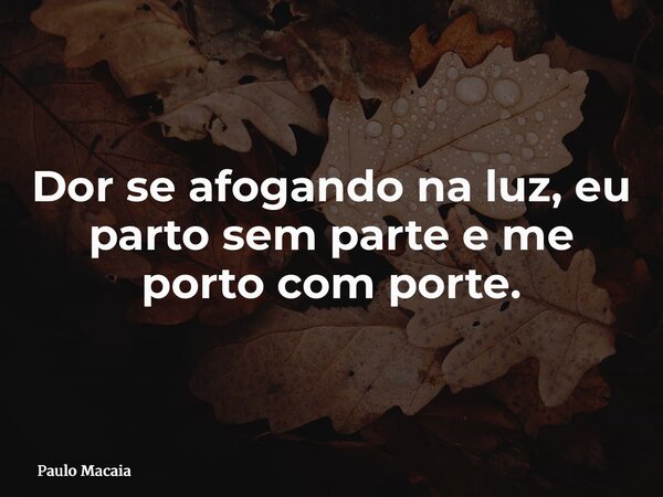 Dor se afogando na luz, eu parto sem parte e me porto com porte.... Frase de Paulo Macaia.