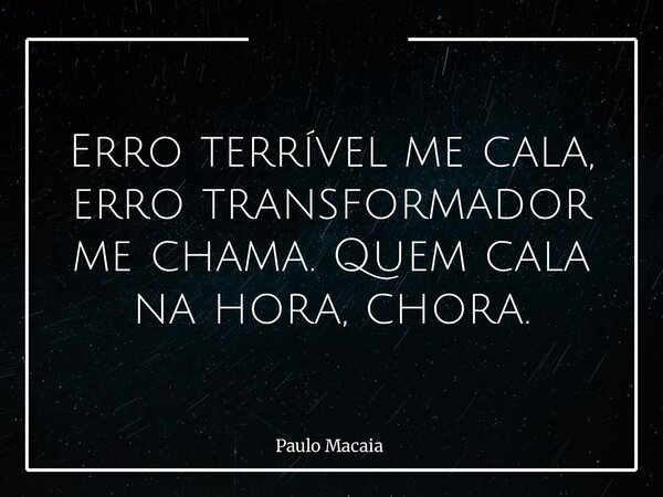 Erro terrível me cala, erro transformador me chama. Quem cala na hora, chora.... Frase de Paulo Macaia.