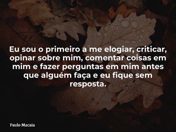 Eu sou o primeiro a me elogiar, criticar, opinar sobre mim, comentar coisas em mim e fazer perguntas em mim antes que alguém faça e eu fique sem resposta.... Frase de Paulo Macaia.