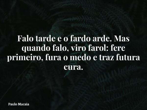 Falo tarde e o fardo arde. Mas quando falo, viro farol: fere primeiro, fura o medo e traz futura cura.... Frase de Paulo Macaia.