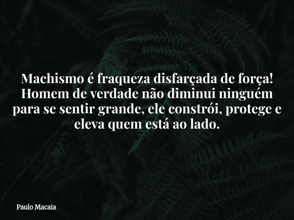 Machismo é fraqueza disfarçada de força! Homem de verdade não diminui ninguém para se sentir grande, ele constrói, protege e eleva quem está ao lado.... Frase de Paulo Macaia.