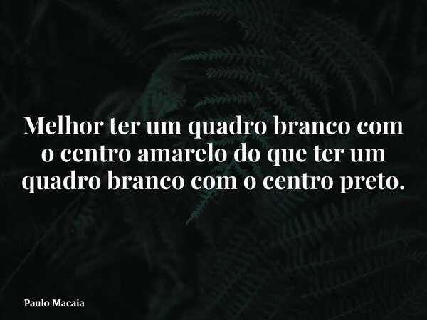 Melhor ter um quadro branco com o centro amarelo do que ter um quadro branco com o centro preto.... Frase de Paulo Macaia.