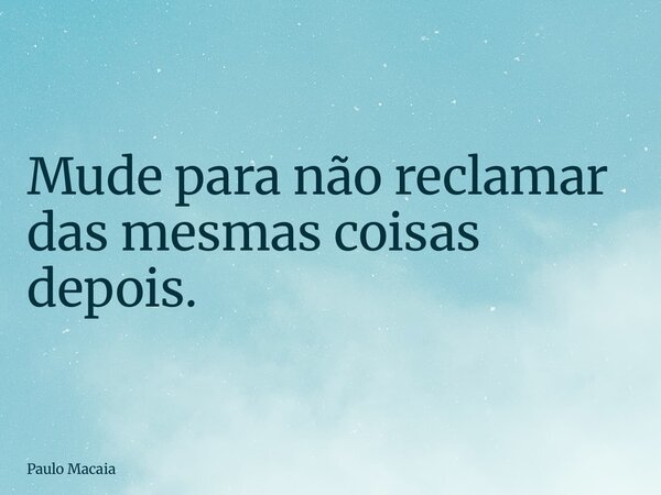 Mude para não reclamar das mesmas coisas depois.... Frase de Paulo Macaia.