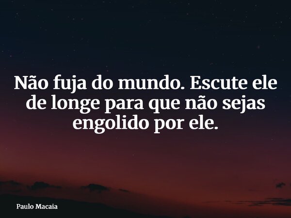 Não fuja do mundo. Escute ele de longe para que não sejas engolido por ele.... Frase de Paulo Macaia.