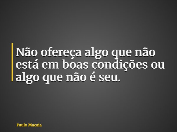Não ofereça algo que não está em boas condições ou algo que não é seu.... Frase de Paulo Macaia.