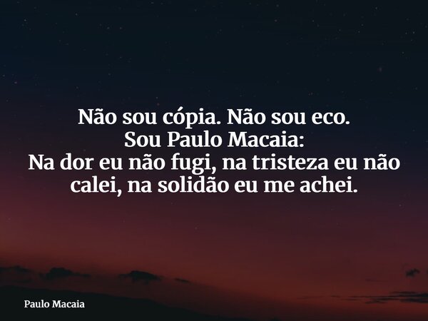Não sou cópia. Não sou eco. Sou Paulo Macaia: Na dor eu não fugi, na tristeza eu não calei, na solidão eu me achei.... Frase de Paulo Macaia.