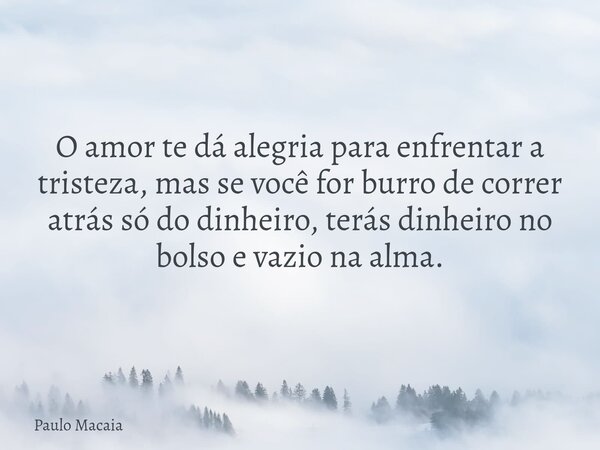 O amor te dá alegria para enfrentar a tristeza, mas se você for burro de correr atrás só do dinheiro, terás dinheiro no bolso e vazio na alma.... Frase de Paulo Macaia.