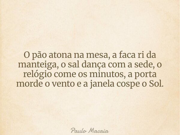 O pão atona na mesa, a faca ri da manteiga, o sal dança com a sede, o relógio come os minutos, a porta morde o vento e a janela cospe o Sol.... Frase de Paulo Macaia.