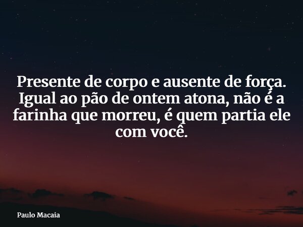 Presente de corpo e ausente de força. Igual ao pão de ontem atona, não é a farinha que morreu, é quem partia ele com você.... Frase de Paulo Macaia.