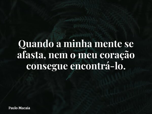 Quando a minha mente se afasta, nem o meu coração consegue encontrá-lo.... Frase de Paulo Macaia.