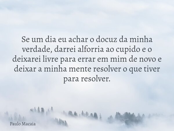 Se um dia eu achar o docuz da minha verdade, darrei alforria ao cupido e o deixarei livre para errar em mim de novo e deixar a minha mente resolver o que tiver ... Frase de Paulo Macaia.