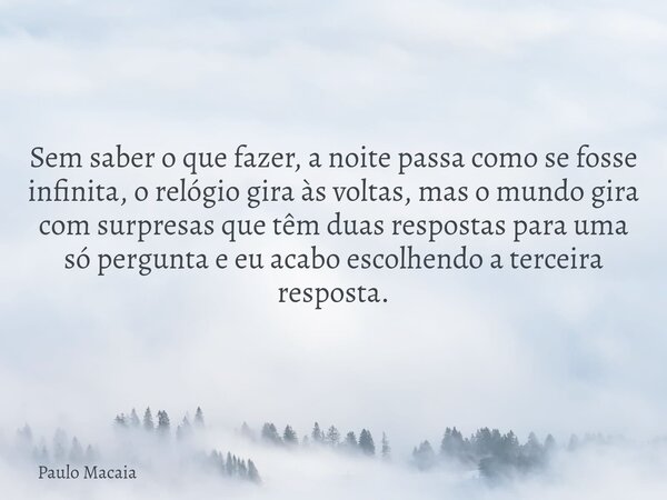 Sem saber o que fazer, a noite passa como se fosse infinita, o relógio gira às voltas, mas o mundo gira com surpresas que têm duas respostas para uma só pergunt... Frase de Paulo Macaia.