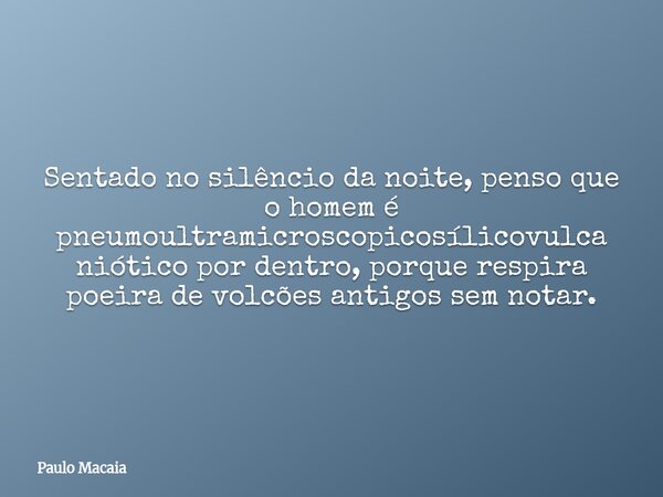 Sentado no silêncio da noite, penso que o homem é pneumoultramicroscopicosílicovulcaniótico por dentro, porque respira poeira de volcões antigos sem notar.... Frase de Paulo Macaia.