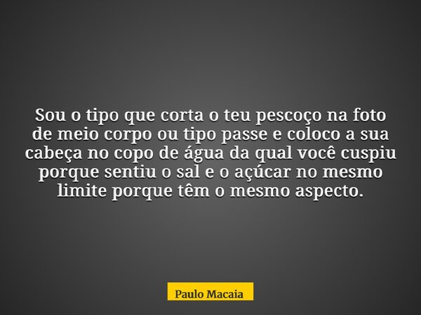 Sou o tipo que corta o teu pescoço na foto de meio corpo ou tipo passe e coloco a sua cabeça no copo de água da qual você cuspiu porque sentiu o sal e o açúcar ... Frase de Paulo Macaia.