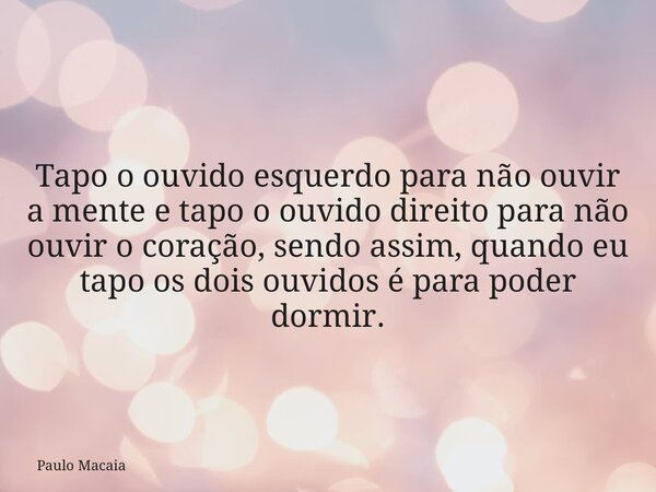 Tapo o ouvido esquerdo para não ouvir a mente e tapo o ouvido direito para não ouvir o coração, sendo assim, quando eu tapo os dois ouvidos é para poder dormir.... Frase de Paulo Macaia.