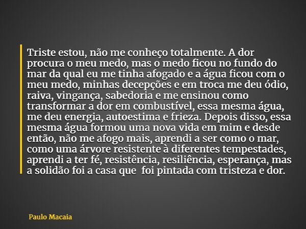 Triste estou, não me conheço totalmente. A dor procura o meu medo, mas o medo ficou no fundo do mar da qual eu me tinha afogado e a água ficou com o meu medo, m... Frase de Paulo Macaia.