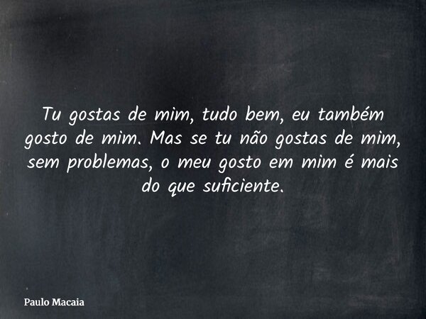 Tu gostas de mim, tudo bem, eu também gosto de mim. Mas se tu não gostas de mim, sem problemas, o meu gosto em mim é mais do que suficiente.... Frase de Paulo Macaia.