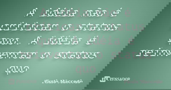 A idéia não é criticar o status quo. A idéia é reinventar o status quo... Frase de Paulo Maccedo.