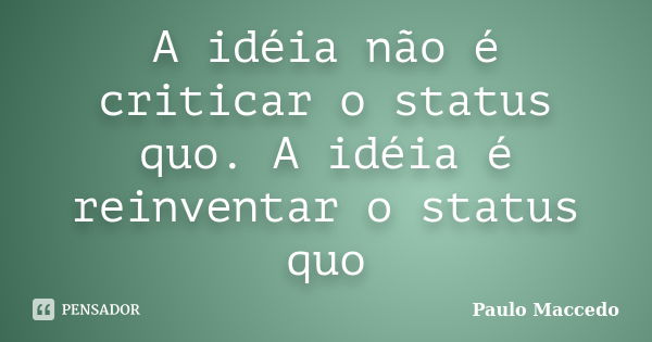 A idéia não é criticar o status quo. A idéia é reinventar o status quo... Frase de Paulo Maccedo.