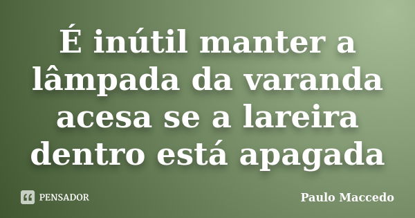 É inútil manter a lâmpada da varanda acesa se a lareira dentro está apagada... Frase de Paulo Maccedo.