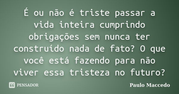 É ou não é triste passar a vida inteira cumprindo obrigações sem nunca ter construído nada de fato? O que você está fazendo para não viver essa tristeza no futu... Frase de Paulo Maccedo.