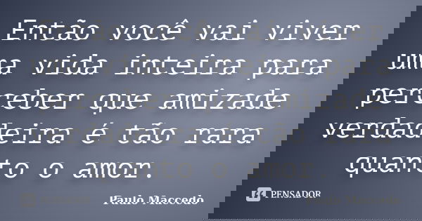 Então você vai viver uma vida inteira para perceber que amizade verdadeira é tão rara quanto o amor.... Frase de Paulo Maccedo.