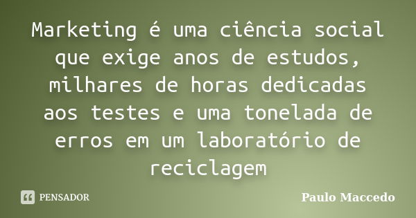 Marketing é uma ciência social que exige anos de estudos, milhares de horas dedicadas aos testes e uma tonelada de erros em um laboratório de reciclagem... Frase de Paulo Maccedo.