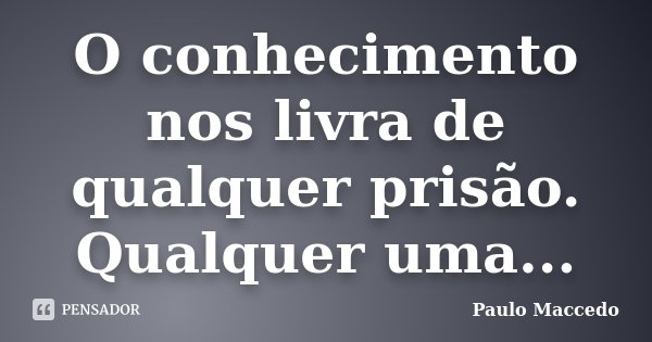 O conhecimento nos livra de qualquer prisão. Qualquer uma...... Frase de Paulo Maccedo.