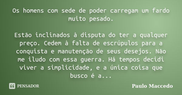 Os homens com sede de poder carregam um fardo muito pesado. Estão inclinados à disputa do ter a qualquer preço. Cedem à falta de escrúpulos para a conquista e m... Frase de Paulo Maccedo.