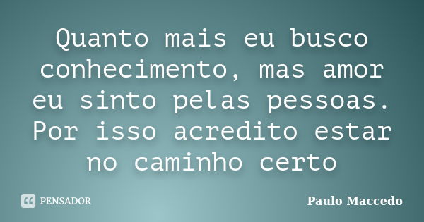 Quanto mais eu busco conhecimento, mas amor eu sinto pelas pessoas. Por isso acredito estar no caminho certo... Frase de Paulo Maccedo.