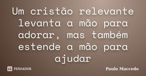 Um cristão relevante levanta a mão para adorar, mas também estende a mão para ajudar... Frase de Paulo Maccedo.