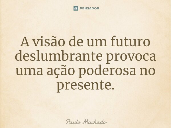 ⁠A visão de um futuro deslumbrante provoca uma ação poderosa no presente.... Frase de Paulo Machado.