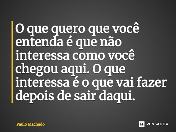 ⁠O que quero que você entenda é que não interessa como você chegou aqui. O que interessa é o que vai fazer depois de sair daqui.... Frase de Paulo Machado.