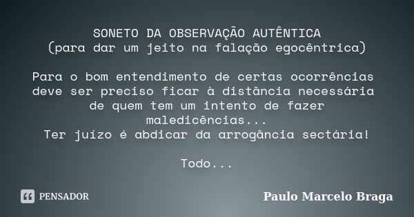 SONETO DA OBSERVAÇÃO AUTÊNTICA (para dar um jeito na falação egocêntrica) Para o bom entendimento de certas ocorrências deve ser preciso ficar à distância neces... Frase de Paulo Marcelo Braga.