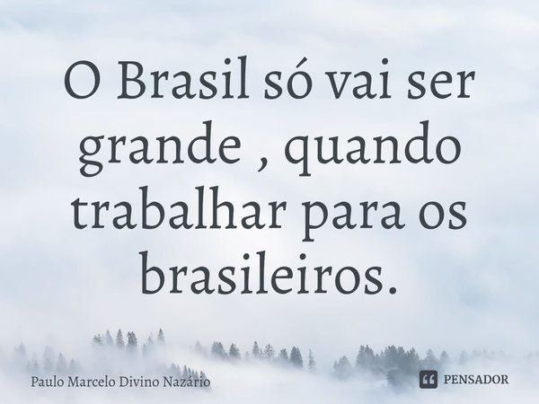 ⁠O Brasil só vai ser grande , quando trabalhar para os brasileiros.... Frase de Paulo Marcelo Divino Nazário.