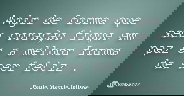 Agir de forma que seu coração fique em paz e a melhor forma de ser feliz .... Frase de Paulo Márcio feitosa.