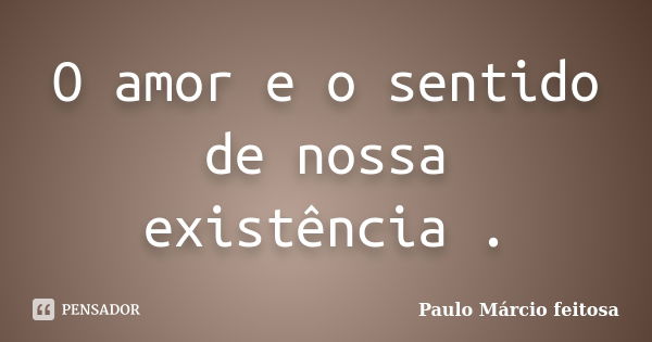 O amor e o sentido de nossa existência .... Frase de Paulo Márcio feitosa.