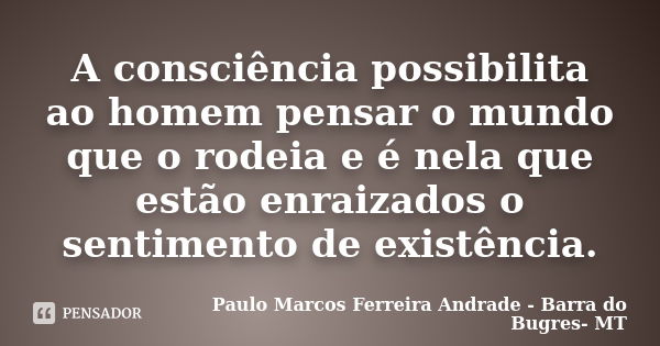 A consciência possibilita ao homem pensar o mundo que o rodeia e é nela que estão enraizados o sentimento de existência.... Frase de Paulo Marcos Ferreira Andrade - Barra do Bugres- MT.