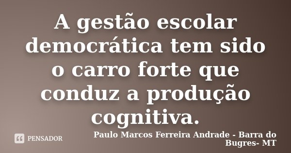 A gestão escolar democrática tem sido o carro forte que conduz a produção cognitiva.... Frase de Paulo Marcos Ferreira Andrade - Barra do Bugres- MT.