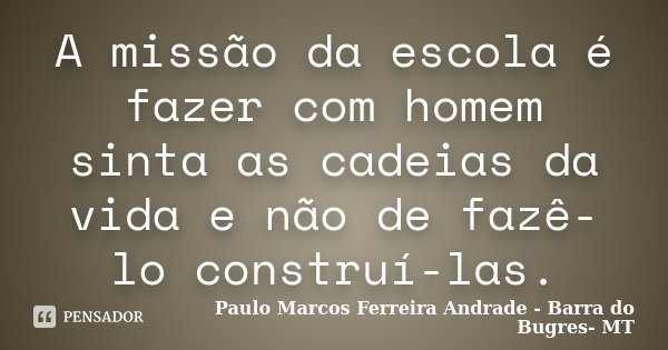 A missão da escola é fazer com homem sinta as cadeias da vida e não de fazê-lo construí-las.... Frase de Paulo Marcos Ferreira andrade- Barra do Bugres-MT.