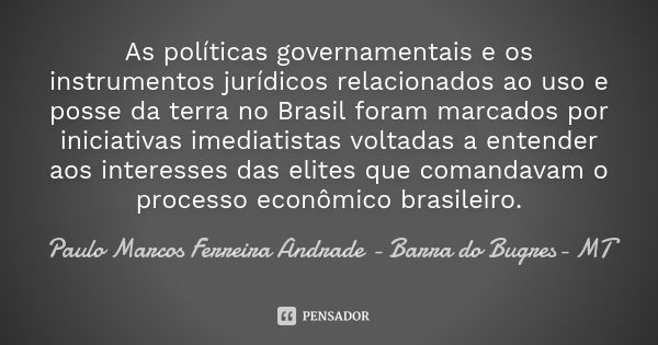 As políticas governamentais e os instrumentos jurídicos relacionados ao uso e posse da terra no Brasil foram marcados por iniciativas imediatistas voltadas a en... Frase de Paulo Marcos Ferreira Andrade - Barra do Bugres- MT.