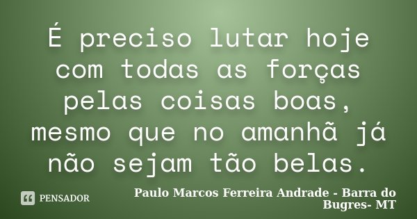 É preciso lutar hoje com todas as forças pelas coisas boas, mesmo que no amanhã já não sejam tão belas.... Frase de Paulo Marcos Ferreira Andrade - Barra do Bugres- MT.