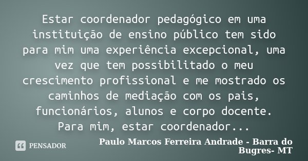 Estar coordenador pedagógico em uma instituição de ensino público tem sido para mim uma experiência excepcional, uma vez que tem possibilitado o meu crescimento... Frase de Paulo Marcos Ferreira Andrade - Barra do Bugres- MT.