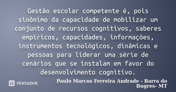 Gestão escolar competente é, pois sinônimo da capacidade de mobilizar um conjunto de recursos cognitivos, saberes empíricos, capacidades, informações, instrumen... Frase de Paulo Marcos Ferreira Andrade - Barra do Bugres- MT.