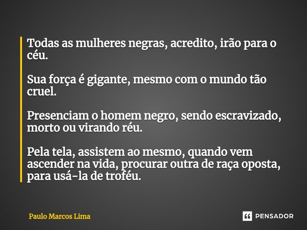 ⁠Todas as mulheres negras, acredito, irão para o céu. Sua força é gigante, mesmo com o mundo tão cruel. Presenciam o homem negro, sendo escravizado, morto ou vi... Frase de Paulo Marcos Lima.