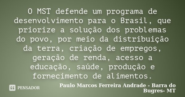 O MST defende um programa de desenvolvimento para o Brasil, que priorize a solução dos problemas do povo, por meio da distribuição da terra, criação de empregos... Frase de Paulo Marcos Ferreira Andrade - Barra do Bugres- MT.