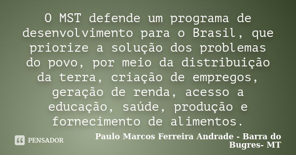 O MST defende um programa de desenvolvimento para o Brasil, que priorize a solução dos problemas do povo, por meio da distribuição da terra, criação de empregos... Frase de Paulo Marcos Ferreira Andrade - Barra do Bugres- MT.