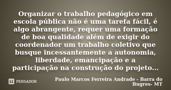 Organizar o trabalho pedagógico em escola pública não é uma tarefa fácil, é algo abrangente, requer uma formação de boa qualidade além de exigir do coordenador ... Frase de Paulo Marcos Ferreira Andrade - Barra do Bugres- MT.