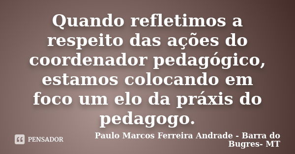 Quando refletimos a respeito das ações do coordenador pedagógico, estamos colocando em foco um elo da práxis do pedagogo.... Frase de Paulo Marcos Ferreira Andrade - Barra do Bugres- MT.